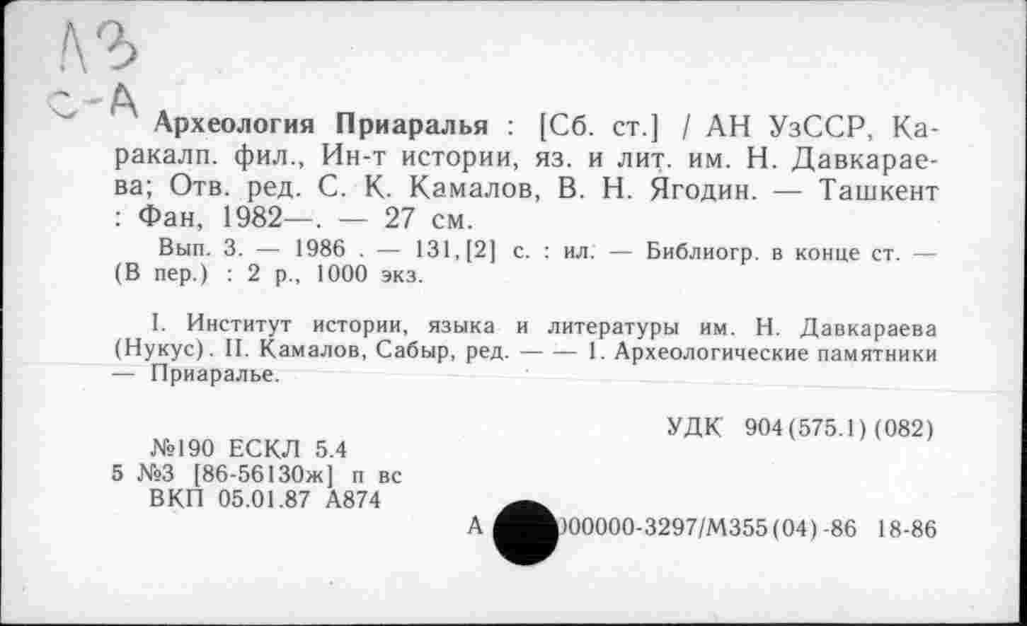 ﻿/\2>
- д
Археология Приаралья : [Сб. ст.] / АН УзССР, Каракалл. фил., Ин-т истории, яз. и лит. им. Н. Давкарае-ва; Отв. ред. С. К. Камалов, В. Н. Ягодин. — Ташкент : Фан, 1982—, — 27 см.
Вып. 3. — 1986 . — 131, [2] с. : ил. — Библиогр. в конце ст. — (В пер.) : 2 р., 1000 экз.
I. Институт истории, языка и литературы им. Н. Давкараева (Нукус). II. Камалов, Сабыр, ред.---1. Археологические памятники
— Приаралье.
№190 ЕСКЛ 5.4
5 №3 [86-56130ж] п вс ВКП 05.01.87 А874
УДК 904(575.1) (082)
А
)00000-3297/М355(04)-86 18-86